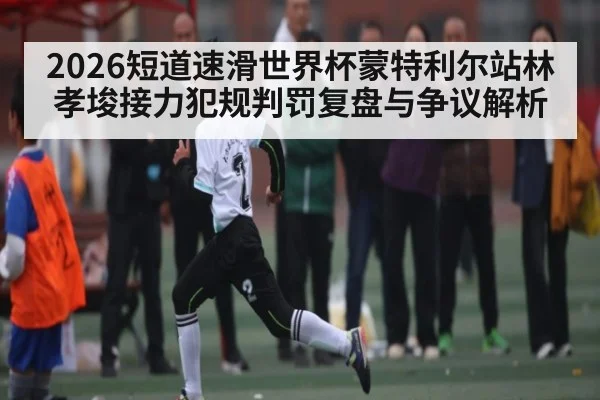 2026短道速滑世界杯蒙特利尔站林孝埈接力犯规判罚复盘与争议解析